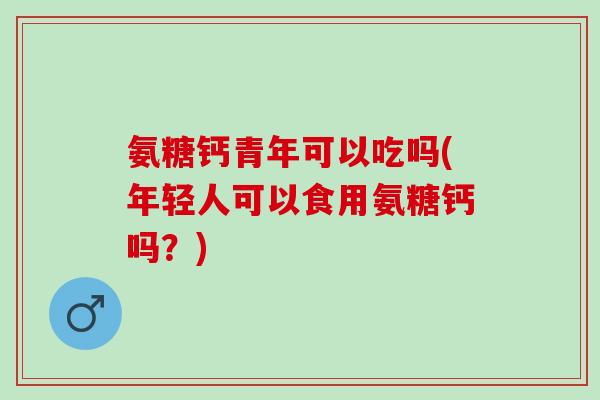 氨糖钙青年可以吃吗(年轻人可以食用氨糖钙吗？)