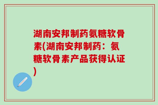 湖南安邦制药氨糖软骨素(湖南安邦制药：氨糖软骨素产品获得认证)