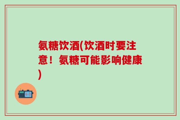氨糖饮酒(饮酒时要注意！氨糖可能影响健康)