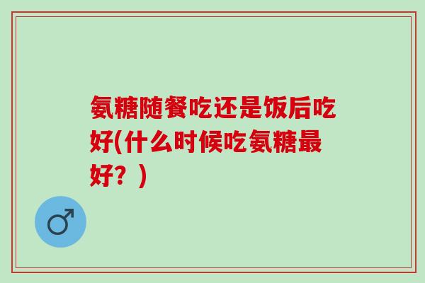 氨糖随餐吃还是饭后吃好(什么时候吃氨糖最好？)