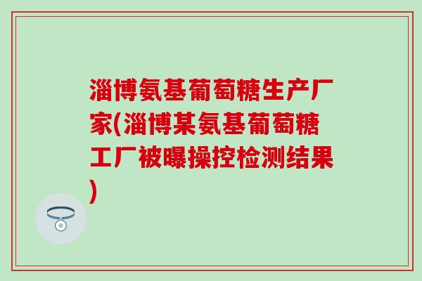 淄博氨基葡萄糖生产厂家(淄博某氨基葡萄糖工厂被曝操控检测结果)