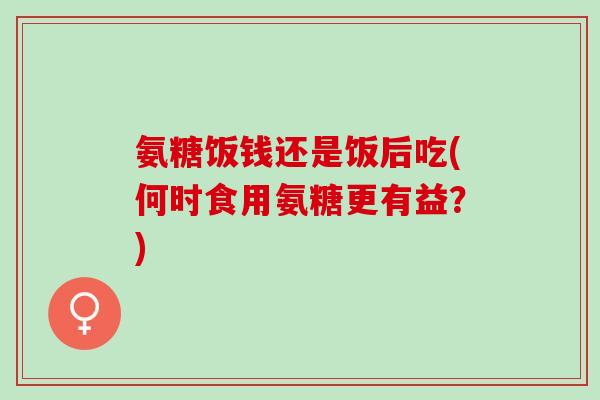 氨糖饭钱还是饭后吃(何时食用氨糖更有益？)