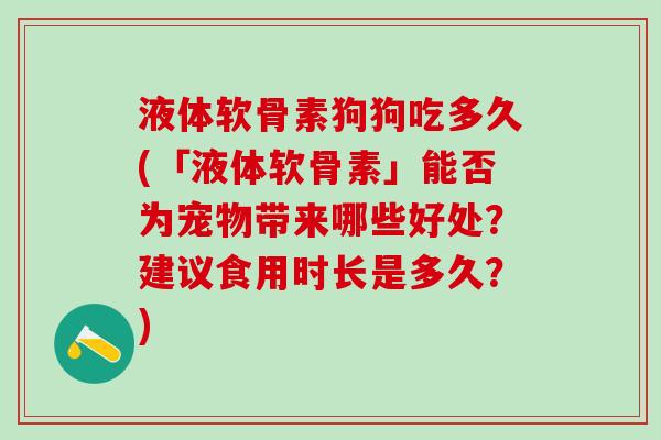 液体软骨素狗狗吃多久(「液体软骨素」能否为宠物带来哪些好处？建议食用时长是多久？)