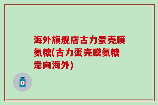 海外旗舰店古力蛋壳膜氨糖(古力蛋壳膜氨糖走向海外)