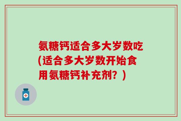 氨糖钙适合多大岁数吃(适合多大岁数开始食用氨糖钙补充剂？)