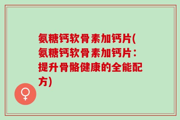 氨糖钙软骨素加钙片(氨糖钙软骨素加钙片：提升骨骼健康的全能配方)