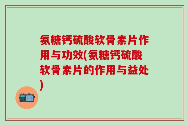 氨糖钙硫酸软骨素片作用与功效(氨糖钙硫酸软骨素片的作用与益处)