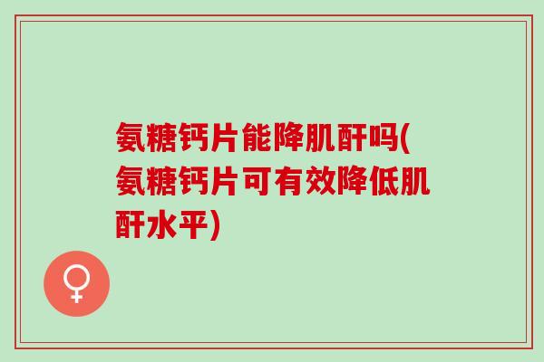 氨糖钙片能降肌酐吗(氨糖钙片可有效降低肌酐水平)