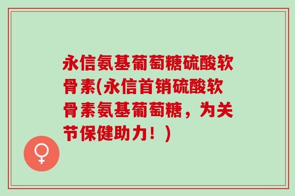 永信氨基葡萄糖硫酸软骨素(永信首销硫酸软骨素氨基葡萄糖，为关节保健助力！)