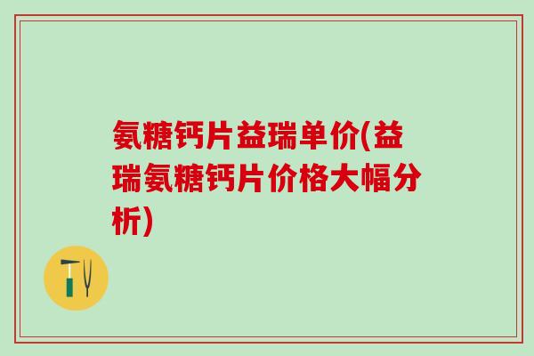 氨糖钙片益瑞单价(益瑞氨糖钙片价格大幅分析)