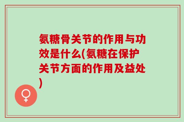 氨糖骨关节的作用与功效是什么(氨糖在保护关节方面的作用及益处)