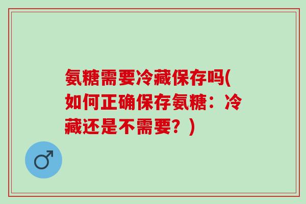 氨糖需要冷藏保存吗(如何正确保存氨糖：冷藏还是不需要？)