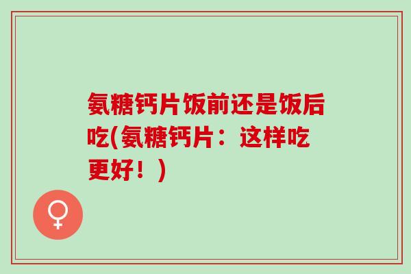 氨糖钙片饭前还是饭后吃(氨糖钙片：这样吃更好！)