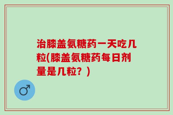 膝盖氨糖药一天吃几粒(膝盖氨糖药每日剂量是几粒？)