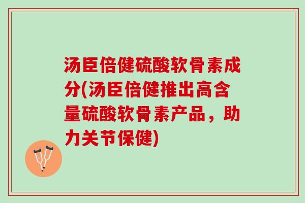 汤臣倍健硫酸软骨素成分(汤臣倍健推出高含量硫酸软骨素产品,助力关节保健) 汤臣倍健硫酸软骨素成分(汤臣倍健推出高含量硫酸软骨素产品,助力关节保健)