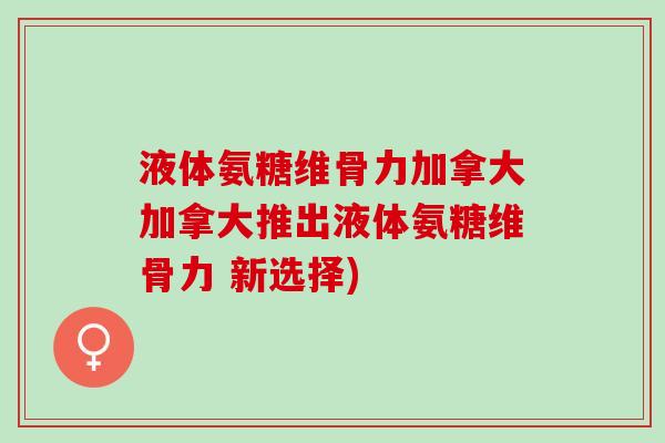 液体氨糖维骨力加拿大加拿大推出液体氨糖维骨力 新选择)