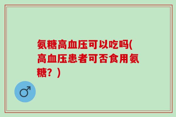 氨糖高血压可以吃吗(高血压患者可否食用氨糖？)
