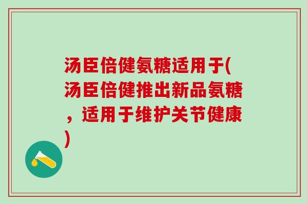 汤臣倍健氨糖适用于(汤臣倍健推出新品氨糖，适用于维护关节健康)