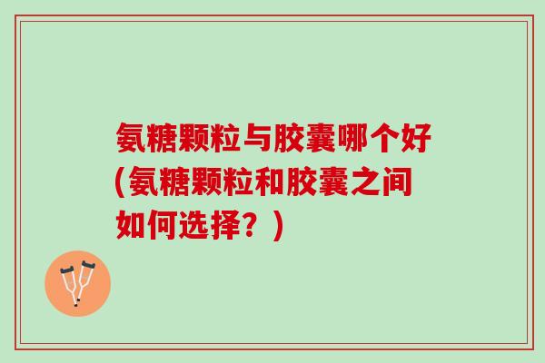 氨糖颗粒与胶囊哪个好(氨糖颗粒和胶囊之间如何选择？)