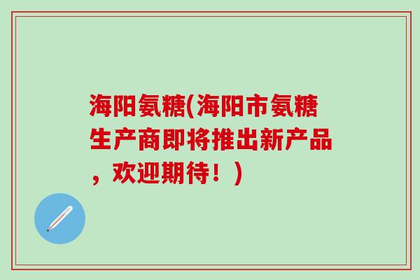 海阳氨糖(海阳市氨糖生产商即将推出新产品，欢迎期待！)