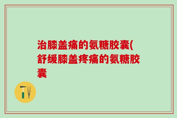 治膝盖痛的氨糖胶囊(舒缓膝盖疼痛的氨糖胶囊