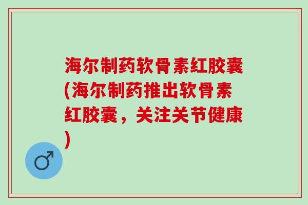海尔制药软骨素红胶囊(海尔制药推出软骨素红胶囊，关注关节健康)