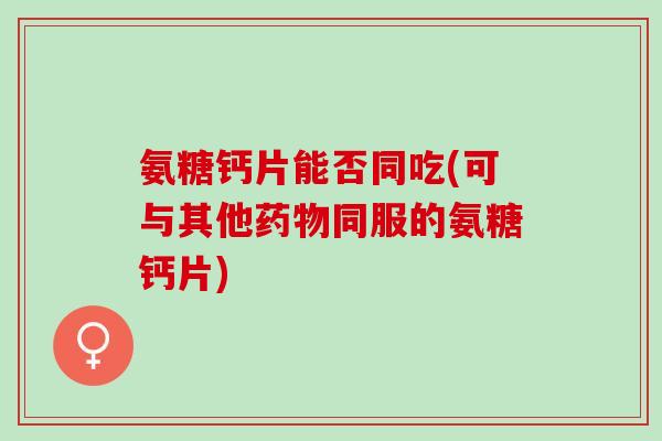 氨糖钙片能否同吃(可与其他药物同服的氨糖钙片)