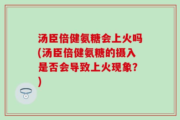 汤臣倍健氨糖会上火吗(汤臣倍健氨糖的摄入是否会导致上火现象？)