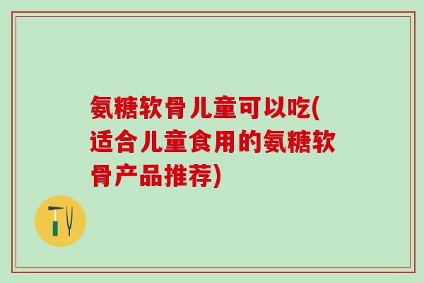 氨糖软骨儿童可以吃(适合儿童食用的氨糖软骨产品推荐)