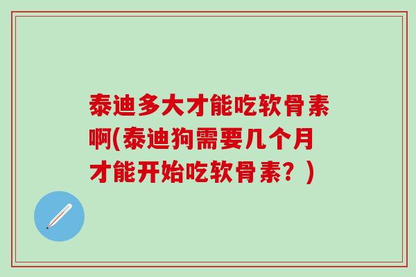 泰迪多大才能吃软骨素啊(泰迪狗需要几个月才能开始吃软骨素？)