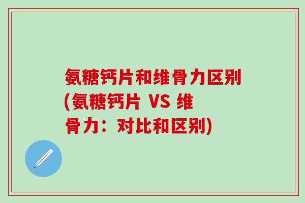 氨糖钙片和维骨力区别(氨糖钙片 VS 维骨力：对比和区别)