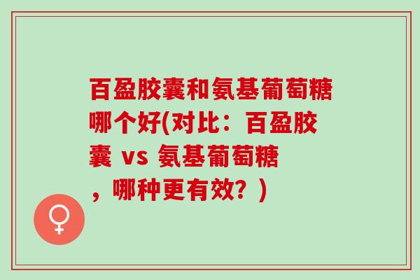 百盈胶囊和氨基葡萄糖哪个好(对比：百盈胶囊 vs 氨基葡萄糖，哪种更有效？)