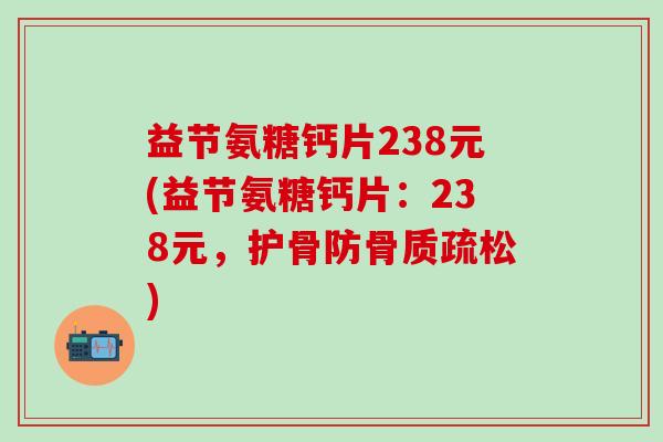 益节氨糖钙片238元(益节氨糖钙片：238元，护骨防骨质疏松)