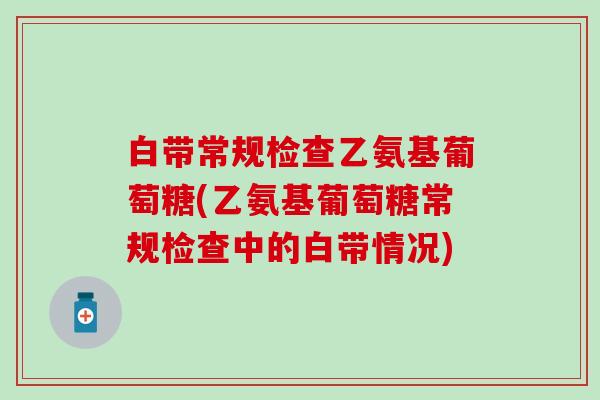 白带常规检查乙氨基葡萄糖(乙氨基葡萄糖常规检查中的白带情况)
