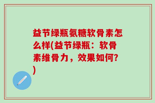 益节绿瓶氨糖软骨素怎么样(益节绿瓶：软骨素维骨力，效果如何？)