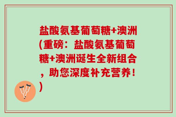 盐酸氨基葡萄糖+澳洲(重磅：盐酸氨基葡萄糖+澳洲诞生全新组合，助您深度补充营养！)