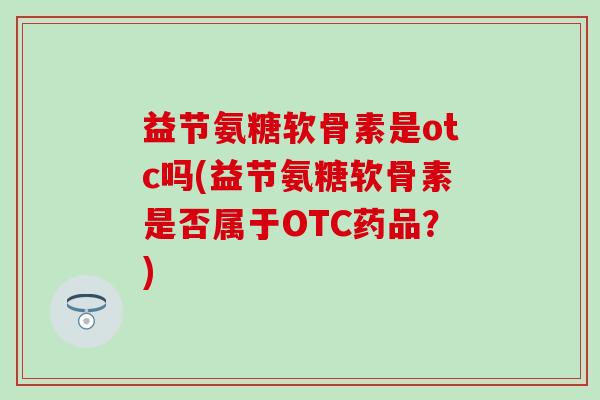 益节氨糖软骨素是otc吗(益节氨糖软骨素是否属于OTC药品？)