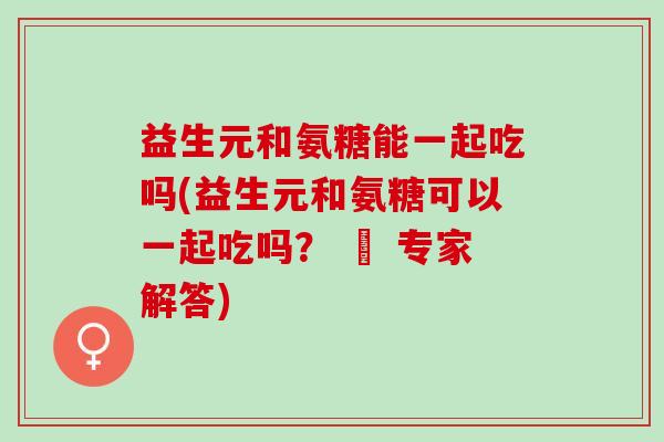 益生元和氨糖能一起吃吗(益生元和氨糖可以一起吃吗？ – 专家解答)