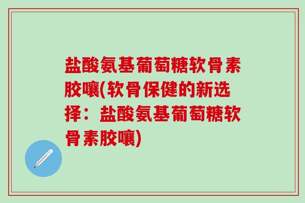 盐酸氨基葡萄糖软骨素胶嚷(软骨保健的新选择：盐酸氨基葡萄糖软骨素胶嚷)