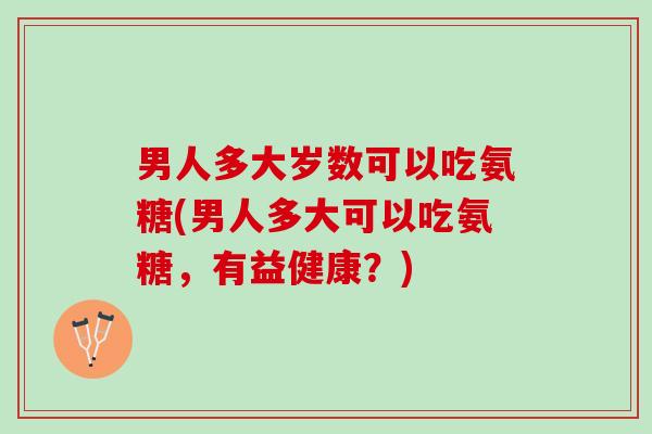 男人多大岁数可以吃氨糖(男人多大可以吃氨糖,有益健康?) 男人多大岁数可以吃氨糖(男人多大可以吃氨糖,有益健康?)