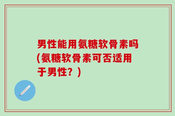 男性能用氨糖软骨素吗(氨糖软骨素可否适用于男性？)