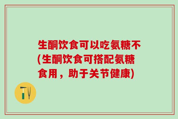 生酮饮食可以吃氨糖不(生酮饮食可搭配氨糖食用,助于关节健康) 生酮饮食可以吃氨糖不(生酮饮食可搭配氨糖食用,助于关节健康)