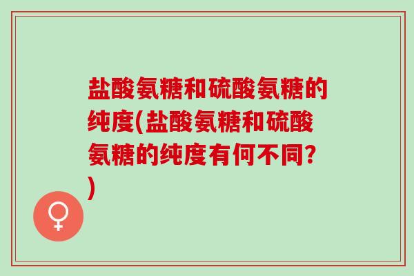 盐酸氨糖和硫酸氨糖的纯度(盐酸氨糖和硫酸氨糖的纯度有何不同？)