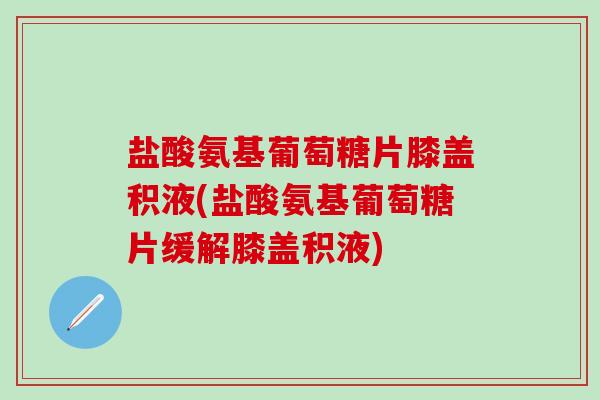 盐酸氨基葡萄糖片膝盖积液(盐酸氨基葡萄糖片缓解膝盖积液)