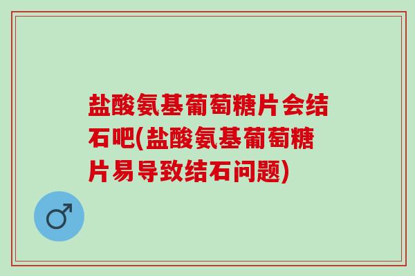 盐酸氨基葡萄糖片会结石吧(盐酸氨基葡萄糖片易导致结石问题)