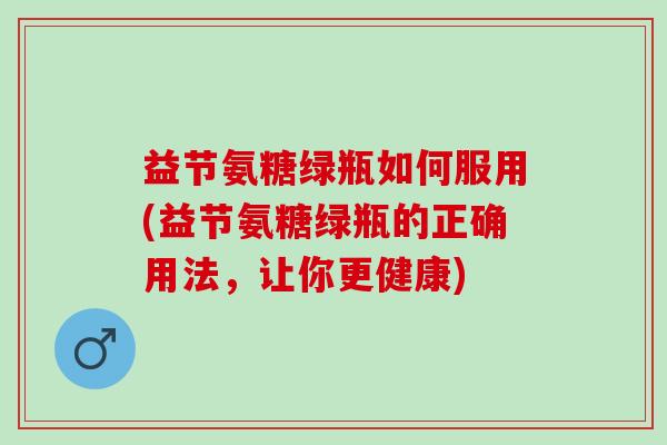 益节氨糖绿瓶如何服用(益节氨糖绿瓶的正确用法，让你更健康)