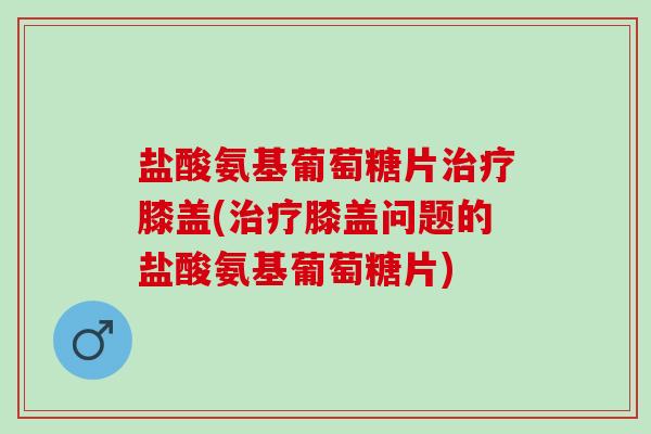 盐酸氨基葡萄糖片膝盖(膝盖问题的盐酸氨基葡萄糖片)
