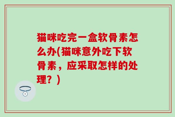 猫咪吃完一盒软骨素怎么办(猫咪意外吃下软骨素,应采取怎样的处理?) 猫咪吃完一盒软骨素怎么办(猫咪意外吃下软骨素,应采取怎样的处理?)