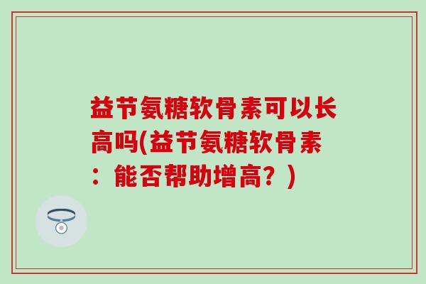 益节氨糖软骨素可以长高吗(益节氨糖软骨素：能否帮助增高？)