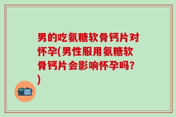 男的吃氨糖软骨钙片对怀孕(男性服用氨糖软骨钙片会影响怀孕吗？)